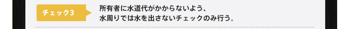 チェック3：所有者に水道代がかからないよう、水周りでは水を出さないチェックのみ行う。
