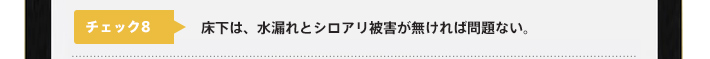 チェック8：床下は、水漏れとシロアリ被害が無ければ問題ない。