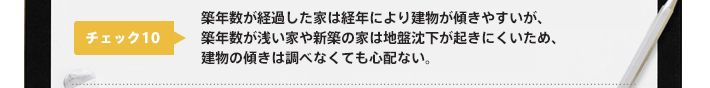 チェック10：築年数が経過した家は経年により建物が傾きやすいが、築年数が浅い家や新築の家は地盤沈下が起きにくいため、建物の傾きは調べなくても心配ない。