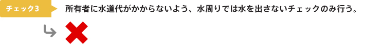 チェック3：所有者に水道代がかからないよう、水周りでは水を出さないチェックのみ行う。