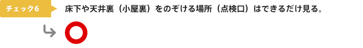 チェック6：床下や天井裏（小屋裏）をのぞける場所（点検口）はできるだけ見る。