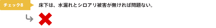 チェック8：床下は、水漏れとシロアリ被害が無ければ問題ない。