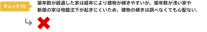 チェック10：築年数が経過した家は経年により建物が傾きやすいが、築年数が浅い家や新築の家は地盤沈下が起きにくいため、建物の傾きは調べなくても心配ない。